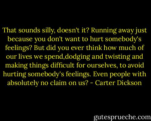 That sounds silly, doesn't it? Running away just because you don't want to hurt somebody's feelings? But did you ever think how much of our lives we spend,dodging and twisting and making things difficult for ourselves, to avoid hurting somebody's feelings. Even people with absolutely no claim on us? - Carter Dickson