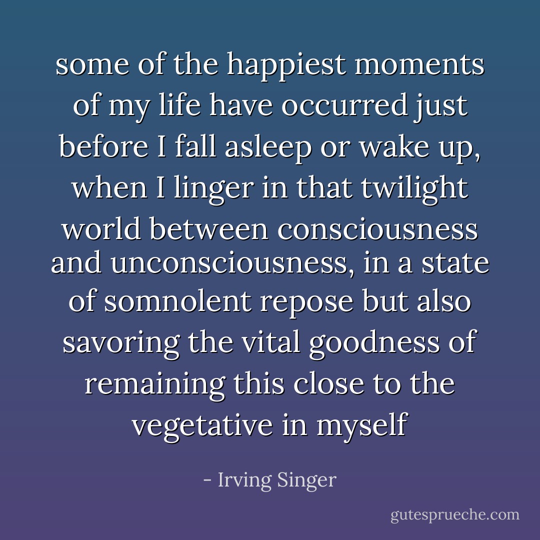 some of the happiest moments of my life have occurred just before I fall asleep or wake up, when I linger in that twilight world between consciousness and unconsciousness, in a state of somnolent repose but also savoring the vital goodness of remaining this close to the vegetative in myself - Irving Singer