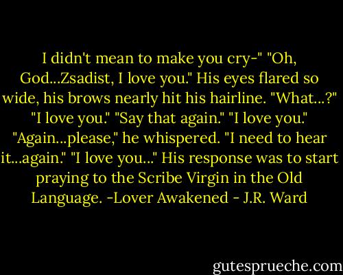 I didn't mean to make you cry-"<br />"Oh, God...Zsadist, I love you."<br />His eyes flared so wide, his brows nearly hit his hairline.<br />"What...?"<br />"I love you."<br />"Say that again."<br />"I love you."<br />"Again...please," he whispered. "I need to hear it...again."<br />"I love you..."<br />His response was to start praying to the Scribe Virgin in the Old Language.<br />-Lover Awakened - J.R. Ward