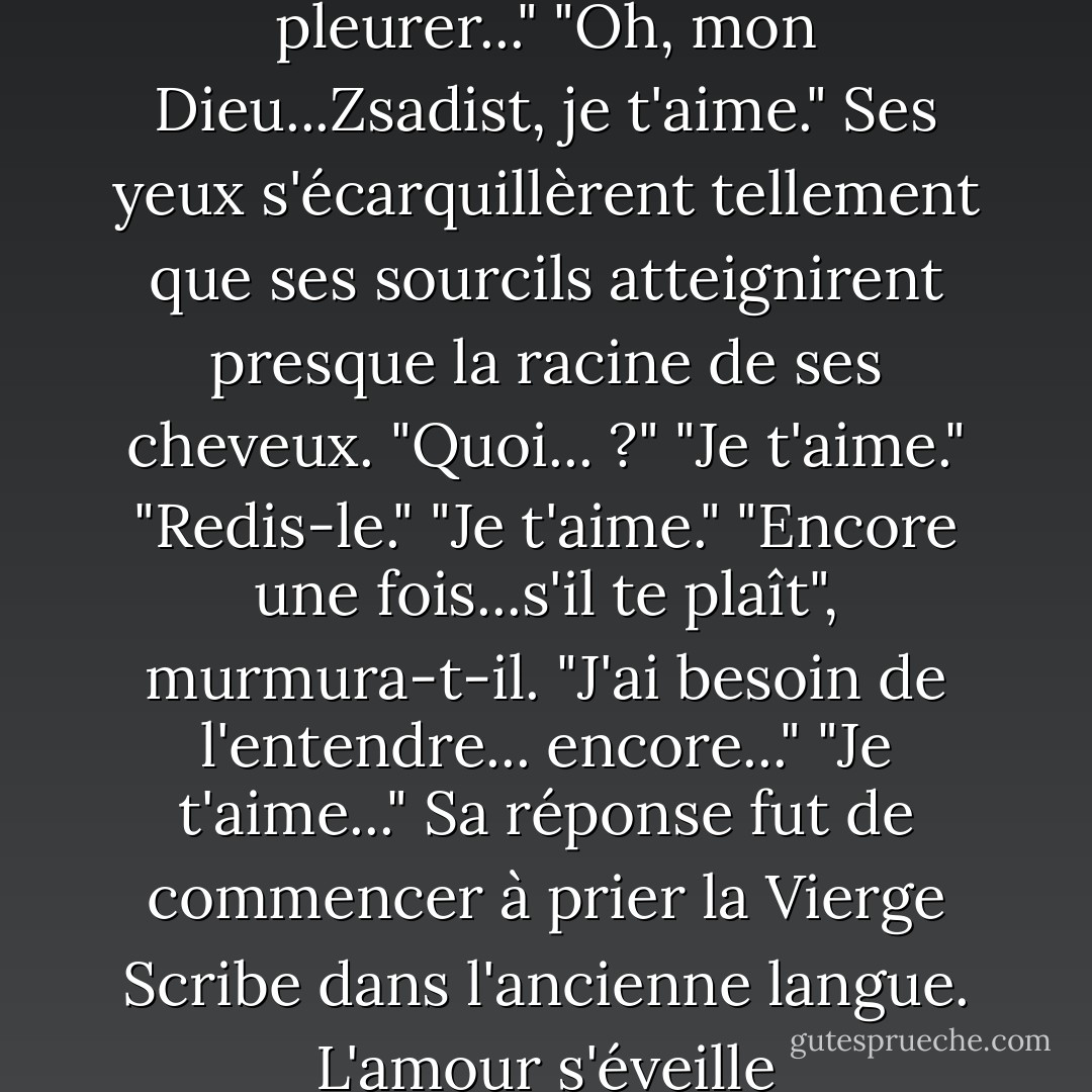 Je ne voulais pas te faire pleurer..."<br />"Oh, mon Dieu...Zsadist, je t'aime."<br />Ses yeux s'écarquillèrent tellement que ses sourcils atteignirent presque la racine de ses cheveux.<br />"Quoi... ?"<br />"Je t'aime."<br />"Redis-le."<br />"Je t'aime."<br />"Encore une fois...s'il te plaît", murmura-t-il. "J'ai besoin de l'entendre... encore..."<br />"Je t'aime..."<br />Sa réponse fut de commencer à prier la Vierge Scribe dans l'ancienne langue.<br />L'amour s'éveille - J.R. Ward