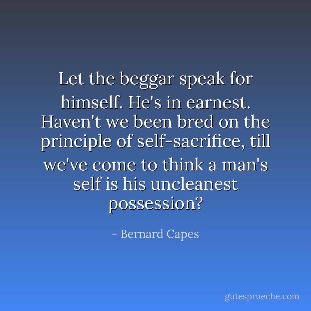 Let the beggar speak for himself. He's in earnest. Haven't we been bred on the principle of self-sacrifice, till we've come to think a man's self is his uncleanest possession? - Bernard Capes