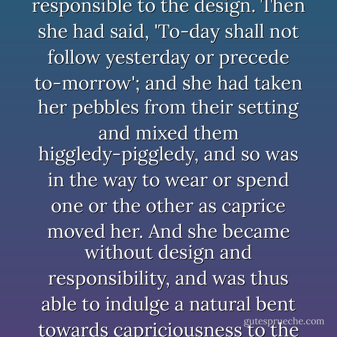 Lady Sarah Henbery was his hostess, and the inspired projector of a new scheme of existence (that was, in effect, the repudiation of any scheme) that had become quite the 'thing.' She had found life an arbitrary design - a coil of days (like fancy pebbles, dull or sparkling) set in the form of a mainspring, and each gem responsible to the design. Then she had said, 'To-day shall not follow yesterday or precede to-morrow'; and she had taken her pebbles from their setting and mixed them higgledy-piggledy, and so was in the way to wear or spend one or the other as caprice moved her. And she became without design and responsibility, and was thus able to indulge a natural bent towards capriciousness to the extent that - having a face for each and every form of social hypocrisy and licence - she was presently hardly to be put out of countenance by the extremist expression of either.<br /><br />It followed that her reunions were popular with worldlings of a certain order.<br /><br />("The Accursed Cordonnier") - Bernard Capes