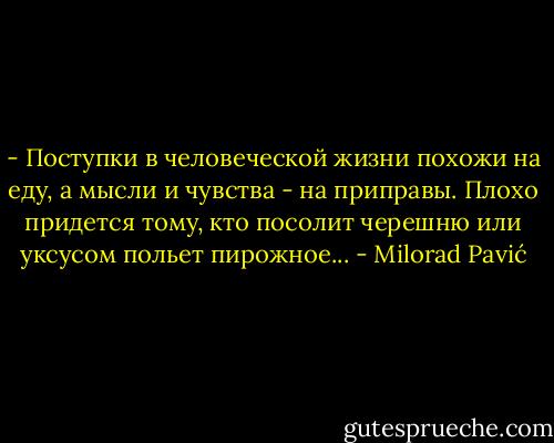 - Поступки в человеческой жизни похожи на еду, а мысли и чувства - на приправы. Плохо придется тому, кто посолит черешню или уксусом польет пирожное... - Milorad Pavić