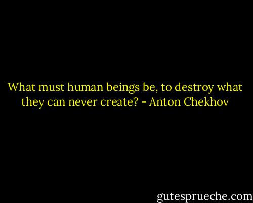 What must human beings be, to destroy what they can never create? - Anton Chekhov
