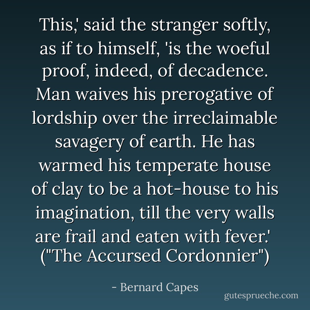 This,' said the stranger softly, as if to himself, 'is the woeful proof, indeed, of decadence. Man waives his prerogative of lordship over the irreclaimable savagery of earth. He has warmed his temperate house of clay to be a hot-house to his imagination, till the very walls are frail and eaten with fever.'<br /><br />("The Accursed Cordonnier") - Bernard Capes