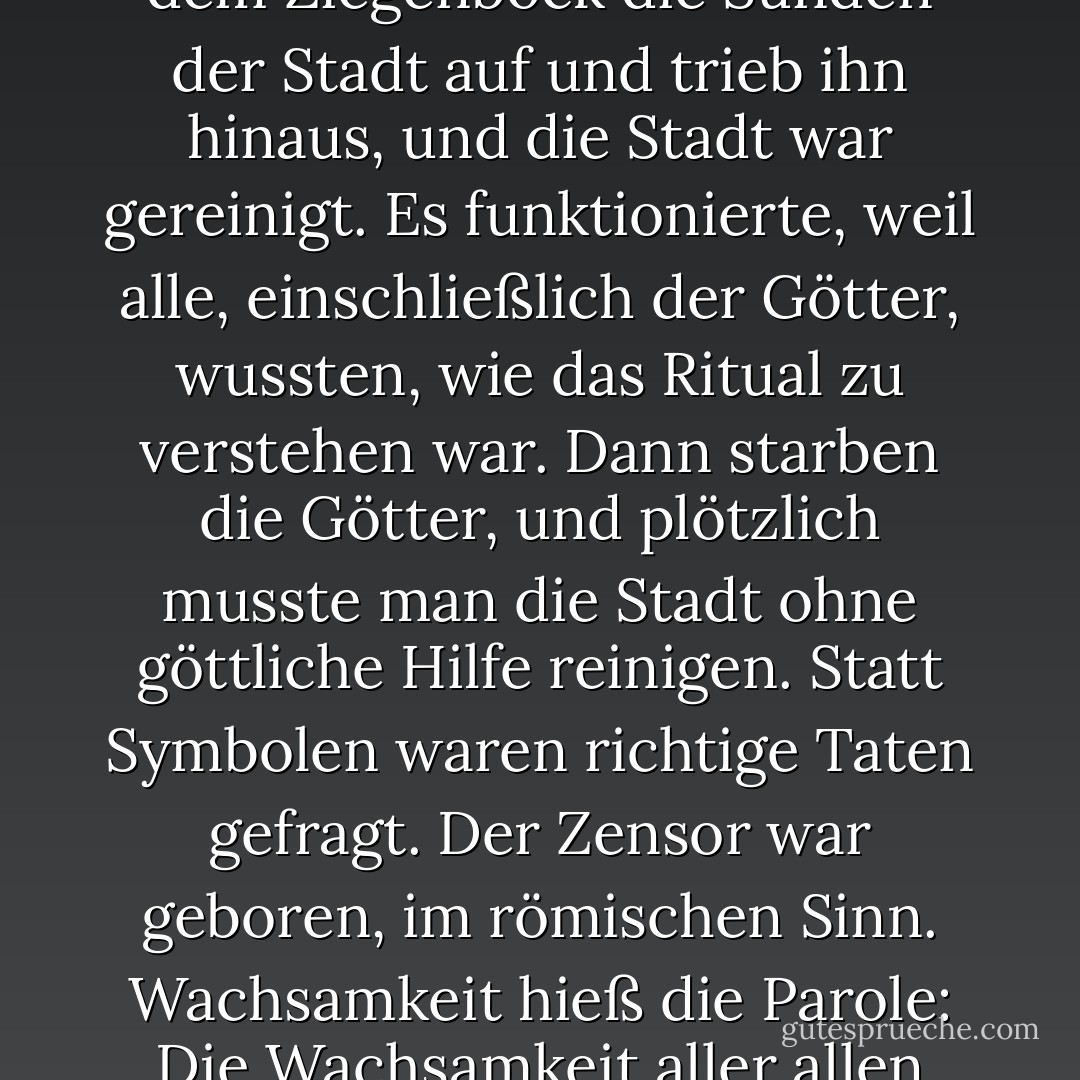 Die Sache mit dem Sündenbock funktionierte wirklich, als noch religiöse Kraft dahinterstand. Man lud dem Ziegenbock die Sünden der Stadt auf und trieb ihn hinaus, und die Stadt war gereinigt. Es funktionierte, weil alle, einschließlich der Götter, wussten, wie das Ritual zu verstehen war. Dann starben die Götter, und plötzlich musste man die Stadt ohne göttliche Hilfe reinigen. Statt Symbolen waren richtige Taten gefragt. Der Zensor war geboren, im römischen Sinn. Wachsamkeit hieß die Parole: Die Wachsamkeit aller allen gegenüber. Reinigung wurde ersetzt durch Säuberungsaktionen. - J.M. Coetzee