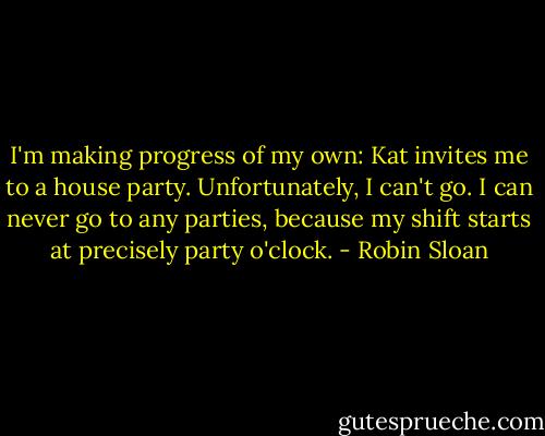 I'm making progress of my own: Kat invites me to a house party. Unfortunately, I can't go. I can never go to any parties, because my shift starts at precisely party o'clock. - Robin Sloan