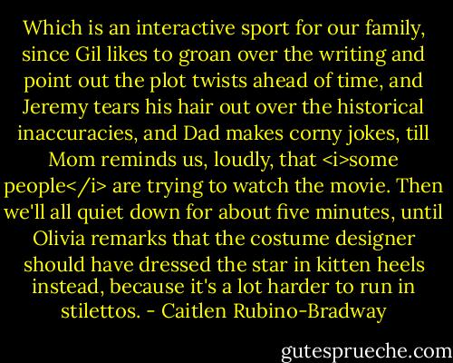 Which is an interactive sport for our family, since Gil likes to groan over the writing and point out the plot twists ahead of time, and Jeremy tears his hair out over the historical inaccuracies, and Dad makes corny jokes, till Mom reminds us, loudly, that <i>some people</i> are trying to watch the movie. Then we'll all quiet down for about five minutes, until Olivia remarks that the costume designer should have dressed the star in kitten heels instead, because it's a lot harder to run in stilettos. - Caitlen Rubino-Bradway