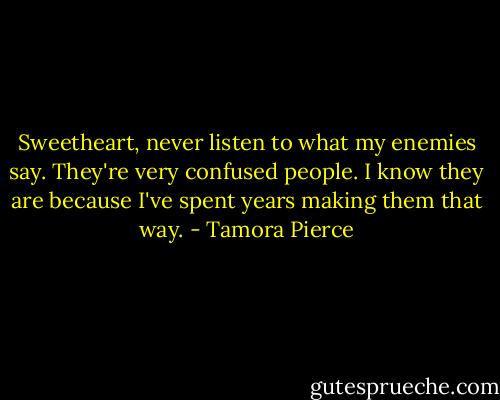 Sweetheart, never listen to what my enemies say. They're very confused people. I know they are because I've spent years making them that way. - Tamora Pierce