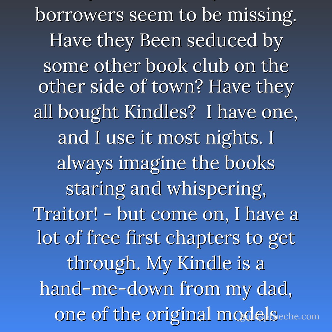 Lately, even the Waybacklist borrowers seem to be missing. Have they Been seduced by some other book club on the other side of town? Have they all bought Kindles?<br /><br />I have one, and I use it most nights. I always imagine the books staring and whispering, Traitor! - but come on, I have a lot of free first chapters to get through. My Kindle is a hand-me-down from my dad, one of the original models - Robin Sloan