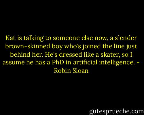 Kat is talking to someone else now, a slender brown-skinned boy who's joined the line just behind her. He's dressed like a skater, so I assume he has a PhD in artificial intelligence. - Robin Sloan