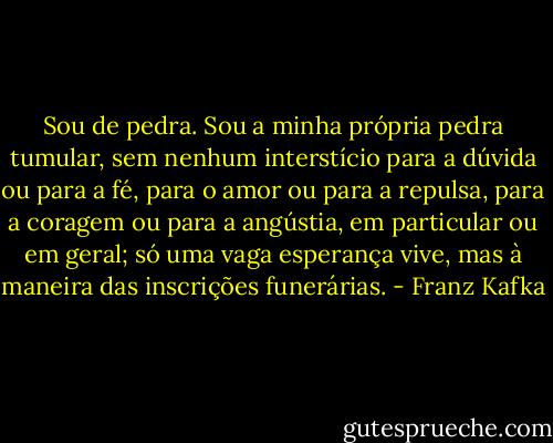 Sou de pedra. Sou a minha própria pedra tumular, sem nenhum interstício para a dúvida ou para a fé, para o amor ou para a repulsa, para a coragem ou para a angústia, em particular ou em geral; só uma vaga esperança vive, mas à maneira das inscrições funerárias. - Franz Kafka