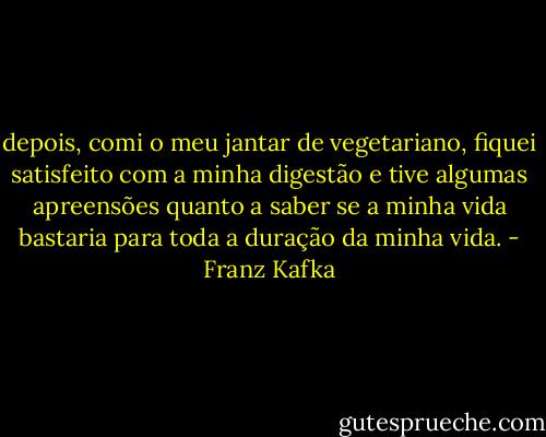depois, comi o meu jantar de vegetariano, fiquei satisfeito com a minha digestão e tive algumas apreensões quanto a saber se a minha vida bastaria para toda a duração da minha vida. - Franz Kafka