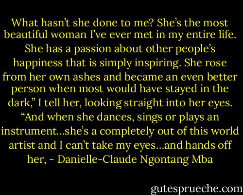 What hasn’t she done to me? She’s the most beautiful woman I’ve ever met in my entire life. She has a passion about other people’s happiness that is simply inspiring. She rose from her own ashes and became an even better person when most would have stayed in the dark,” I tell her, looking straight into her eyes. “And when she dances, sings or plays an instrument…she’s a completely out of this world artist and I can’t take my eyes…and hands off her, - Danielle-Claude Ngontang Mba