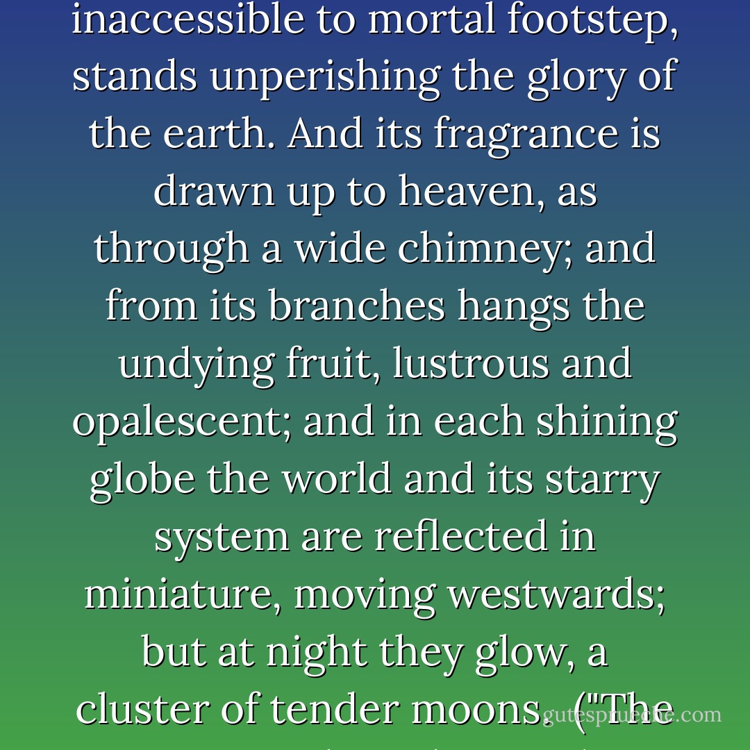 But there, set as in the crater of a mountain of sand, and inaccessible to mortal footstep, stands unperishing the glory of the earth. And its fragrance is drawn up to heaven, as through a wide chimney; and from its branches hangs the undying fruit, lustrous and opalescent; and in each shining globe the world and its starry system are reflected in miniature, moving westwards; but at night they glow, a cluster of tender moons.<br /><br />("The Accursed Cordonnier") - Bernard Capes