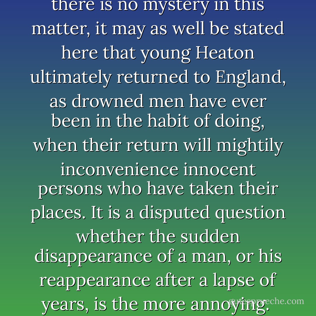 The young man went to India, where he was drowned. As there is no mystery in this matter, it may as well be stated here that young Heaton ultimately returned to England, as drowned men have ever been in the habit of doing, when their return will mightily inconvenience innocent persons who have taken their places. It is a disputed question whether the sudden disappearance of a man, or his reappearance after a lapse of years, is the more annoying.<br /><br />("The Vengeance Of The Dead") - Robert Barr