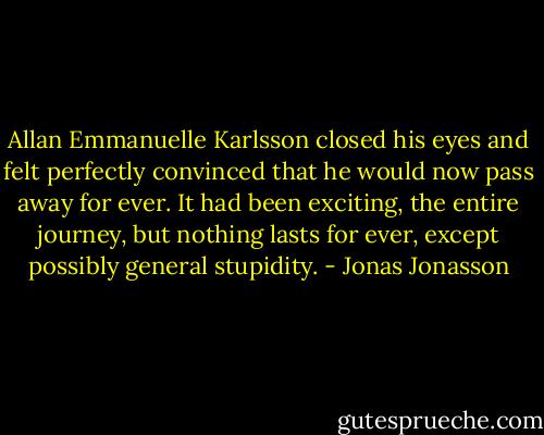 Allan Emmanuelle Karlsson closed his eyes and felt perfectly convinced that he would now pass away for ever. It had been exciting, the entire journey, but nothing lasts for ever, except possibly general stupidity. - Jonas Jonasson