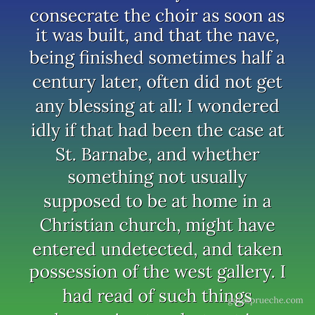 As it recurred again and again, it set me thinking of what my architect's books say about the custom in early times to consecrate the choir as soon as it was built, and that the nave, being finished sometimes half a century later, often did not get any blessing at all: I wondered idly if that had been the case at St. Barnabe, and whether something not usually supposed to be at home in a Christian church, might have entered undetected, and taken possession of the west gallery. I had read of such things happening too, but not in works on architecture.<br /><br />("In The Court Of The Dragon") - Robert W. Chambers