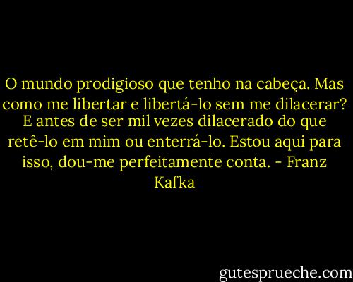 O mundo prodigioso que tenho na cabeça. Mas como me libertar e libertá-lo sem me dilacerar? E antes de ser mil vezes dilacerado do que retê-lo em mim ou enterrá-lo. Estou aqui para isso, dou-me perfeitamente conta. - Franz Kafka