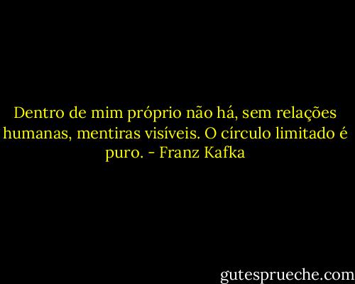 Dentro de mim próprio não há, sem relações humanas, mentiras visíveis. O círculo limitado é puro. - Franz Kafka