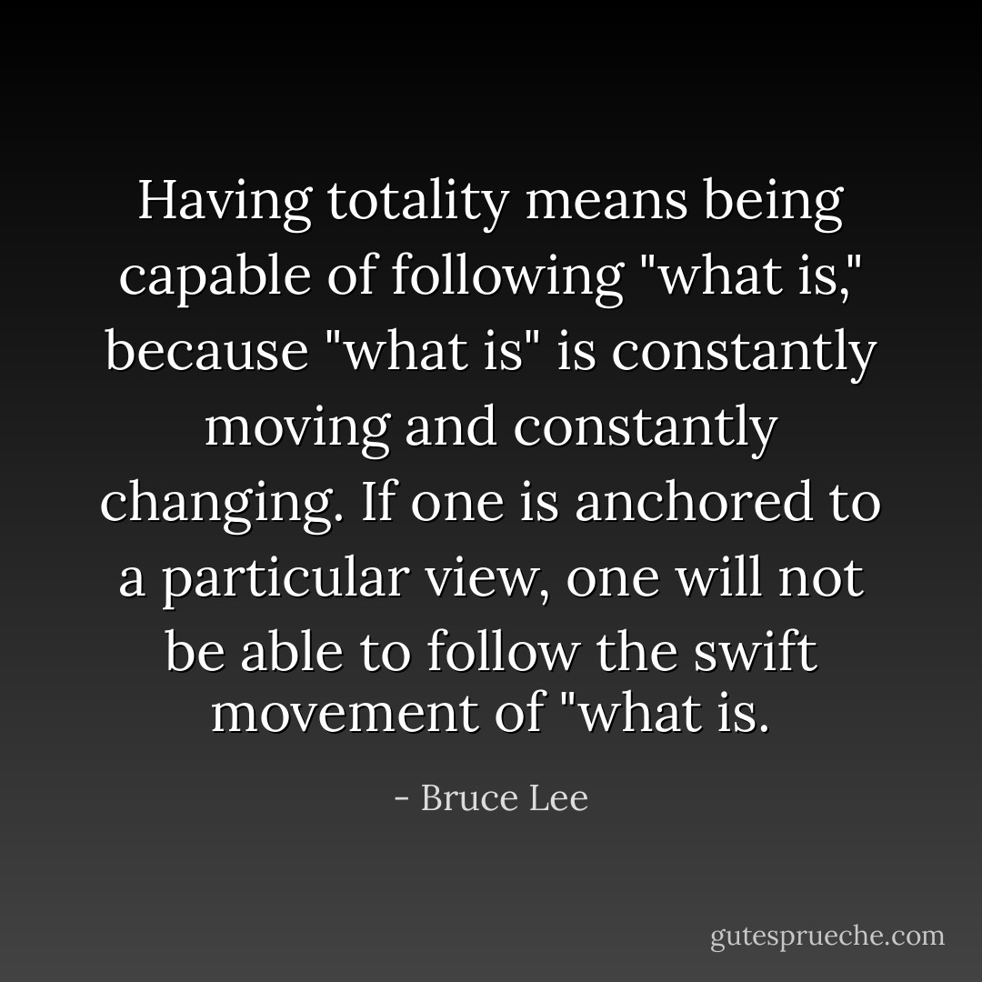 Having totality means being capable of following "what is," because "what is" is constantly moving and constantly changing. If one is anchored to a particular view, one will not be able to follow the swift movement of "what is. - Bruce Lee