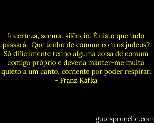 Incerteza, secura, silêncio. É nisto que tudo passará.<br /><br />Que tenho de comum com os judeus? Só dificilmente tenho alguma coisa de comum comigo próprio e deveria manter-me muito quieto a um canto, contente por poder respirar. - Franz Kafka
