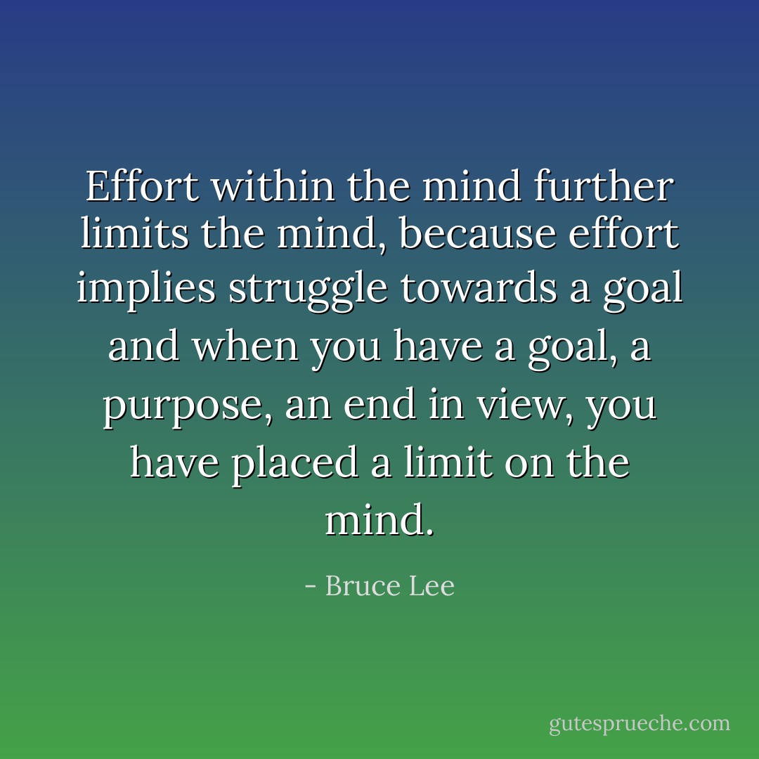 Effort within the mind further limits the mind, because effort implies struggle towards a goal and when you have a goal, a purpose, an end in view, you have placed a limit on the mind. - Bruce Lee