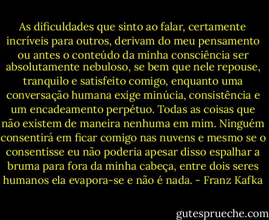 As dificuldades que sinto ao falar, certamente incríveis para outros, derivam do meu pensamento ou antes o conteúdo da minha consciência ser absolutamente nebuloso, se bem que nele repouse, tranquilo e satisfeito comigo, enquanto uma conversação humana exige minúcia, consistência e um encadeamento perpétuo. Todas as coisas que não existem de maneira nenhuma em mim. Ninguém consentirá em ficar comigo nas nuvens e mesmo se o consentisse eu não poderia apesar disso espalhar a bruma para fora da minha cabeça, entre dois seres humanos ela evapora-se e não é nada. - Franz Kafka