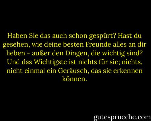 Haben Sie das auch schon gespürt? Hast du gesehen, wie deine besten Freunde alles an dir lieben - außer den Dingen, die wichtig sind? Und das Wichtigste ist nichts für sie; nichts, nicht einmal ein Geräusch, das sie erkennen können. - Ayn Rand<