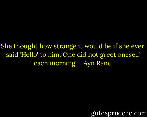 She thought how strange it would be if she ever said 'Hello' to him. One did not greet oneself each morning. - Ayn Rand