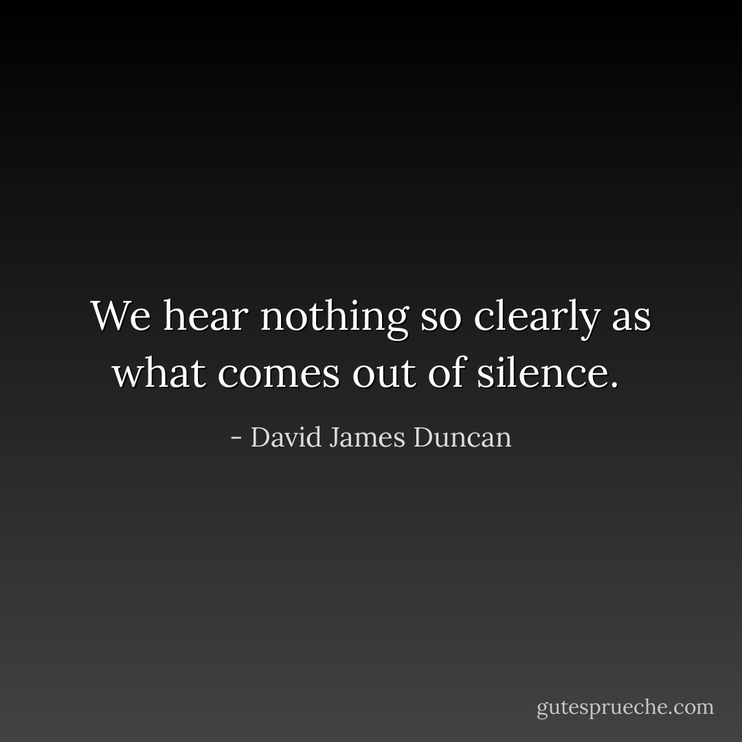 We hear nothing so clearly as what comes out of silence.  - David James Duncan