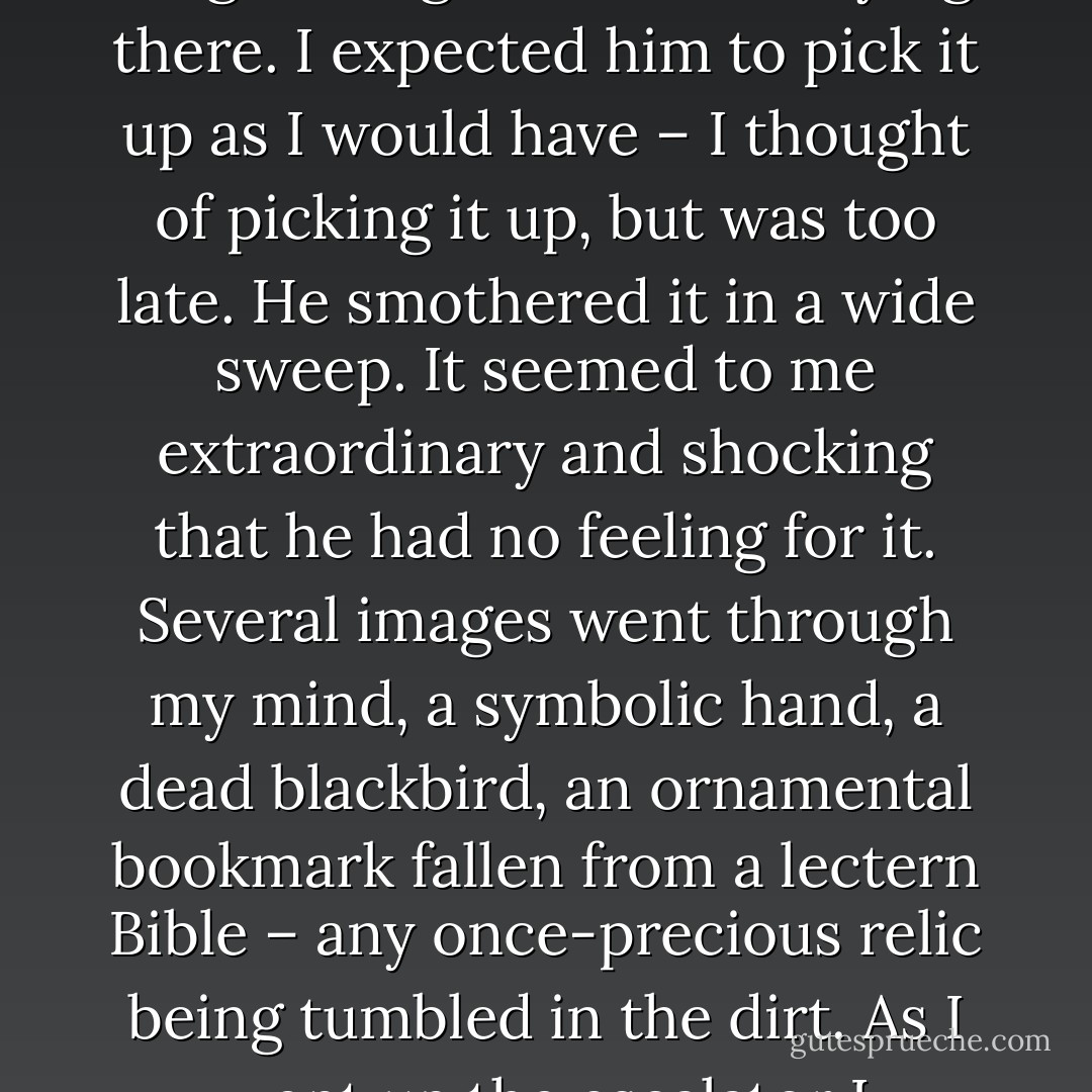 Last night, Good Friday night, at the bottom of the escalator at King’s X tube, a weasel-faced man in uniform was sweeping up rubbish with a wide broom, drink cartons, cigarette packets with all the dust and filthy scraps of the day which he pushed towards an elegant long black glove that was lying there. I expected him to pick it up as I would have – I thought of picking it up, but was too late. He smothered it in a wide sweep. It seemed to me extraordinary and shocking that he had no feeling for it. Several images went through my mind, a symbolic hand, a dead blackbird, an ornamental bookmark fallen from a lectern Bible – any once-precious relic being tumbled in the dirt. As I went up the escalator I remembered the Tatterdemallion whom I haven’t seen for months and thought of his body, if he were to die in the tube, being tumbled about with the rest of the thrown-away rubbish.” David Thomson, In Camden Town - David  Thomson