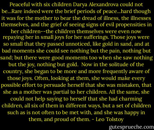 Peaceful with six children Darya Alexandrova could not be...Rare indeed were the brief periods of peace...hard though it was for the mother to bear the dread of illness, the illnesses themselves, and the grief of seeing signs of evil propensities in her children--the children themselves were even now repaying her in small joys for her sufferings. Those joys were so small that they passed unnoticed, like gold in sand, and at bad moments she could see nothing but the pain, nothing but sand; but there were good moments too when she saw nothing but the joy, nothing but gold.<br /><br />Now in the solitude of the country, she began to be more and more frequently aware of those joys. Often, looking at them, she would make every possible effort to persuade herself that she was mistaken, that she as a mother was partial to her children. All the same, she could not help saying to herself that she had charming children, all six of them in different ways, but a set of children such as is not often to be met with, and she was happy in them, and proud of them. - Leo Tolstoy