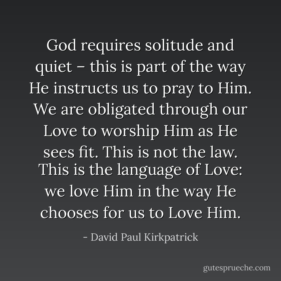 God requires solitude and quiet – this is part of the way He instructs us to pray to Him. We are obligated through our Love to worship Him as He sees fit. This is not the law. This is the language of Love: we love Him in the way He chooses for us to Love Him. - David Paul Kirkpatrick