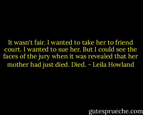 It wasn't fair. I wanted to take her to friend court. I wanted to sue her. But I could see the faces of the jury when it was revealed that her mother had just died. Died. - Leila Howland