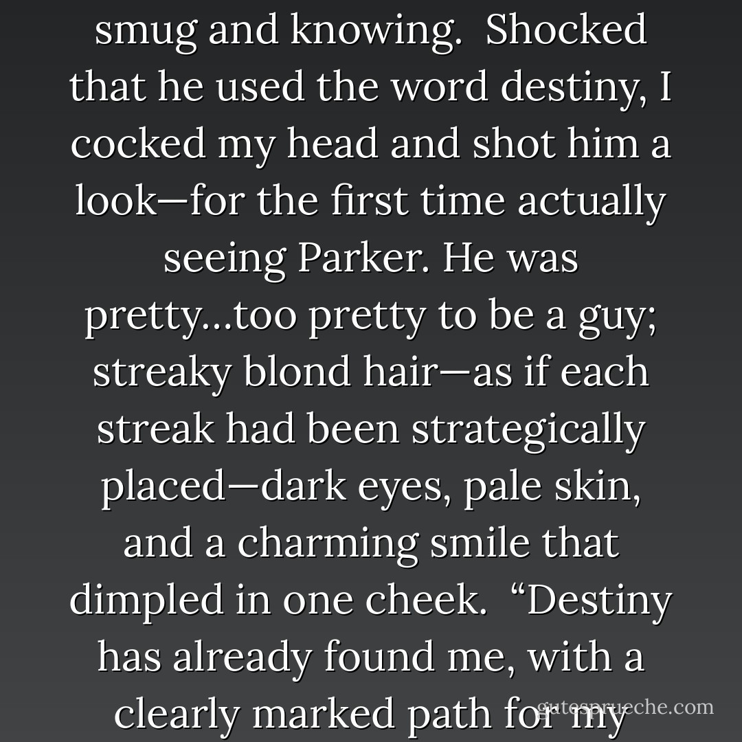 It’s destiny; the stars have aligned perfectly to bring us together as friends. You cannot argue with what’s meant to be, once the stars have spoken, it is absolute,” he uttered, all smug and knowing.<br /> Shocked that he used the word destiny, I cocked my head and shot him a look—for the first time actually seeing Parker. He was pretty…too pretty to be a guy; streaky blond hair—as if each streak had been strategically placed—dark eyes, pale skin, and a charming smile that dimpled in one cheek.<br /> “Destiny has already found me, with a clearly marked path for my future,” I retorted.<br /> “Then you are doubly fortunate, to have it find you twice.” Parker smiled again, his eyes eerily piercing into mine. - Deborah Ann