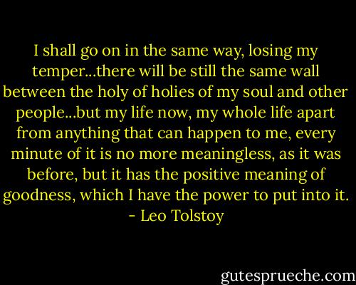 I shall go on in the same way, losing my temper...there will be still the same wall between the holy of holies of my soul and other people...but my life now, my whole life apart from anything that can happen to me, every minute of it is no more meaningless, as it was before, but it has the positive meaning of goodness, which I have the power to put into it. - Leo Tolstoy