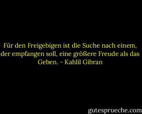 Für den Freigebigen ist die Suche nach einem, der empfangen soll, eine größere Freude als das Geben. - Kahlil Gibran