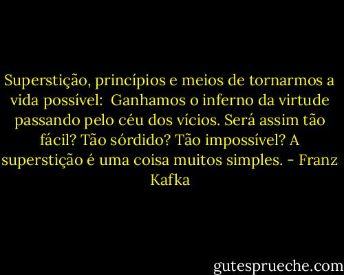 Superstição, princípios e meios de tornarmos a vida possível:<br /><br />Ganhamos o inferno da virtude passando pelo céu dos vícios. Será assim tão fácil? Tão sórdido? Tão impossível? A superstição é uma coisa muitos simples. - Franz Kafka