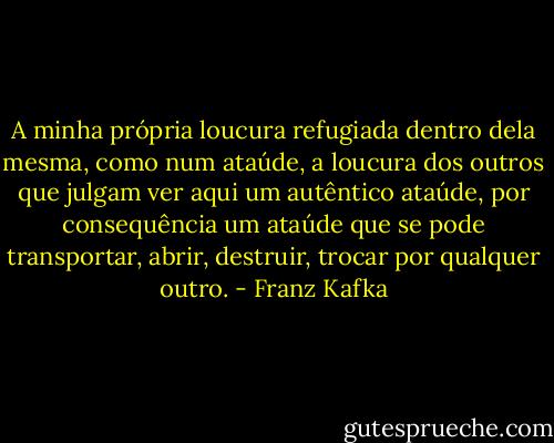 A minha própria loucura refugiada dentro dela mesma, como num ataúde, a loucura dos outros que julgam ver aqui um autêntico ataúde, por consequência um ataúde que se pode transportar, abrir, destruir, trocar por qualquer outro. - Franz Kafka