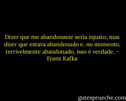 Dizer que me abandonaste seria injusto, mas dizer que estava abandonado e, no momento, terrivelmente abandonado, isso é verdade. - Franz Kafka