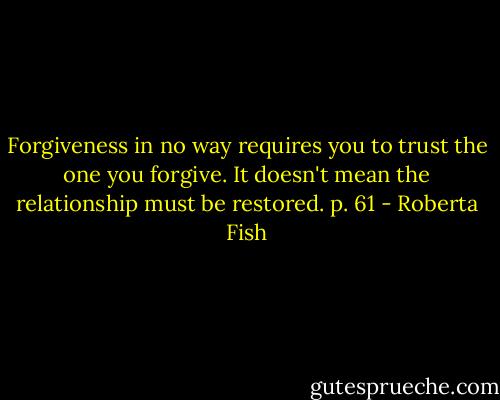 Forgiveness in no way requires you to trust the one you forgive. It doesn't mean the relationship must be restored. p. 61 - Roberta Fish