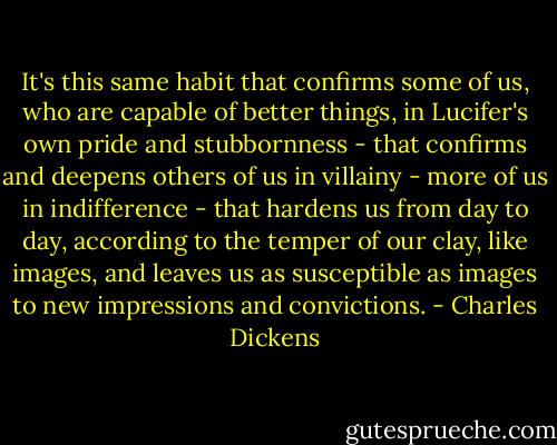 It's this same habit that confirms some of us, who are capable of better things, in Lucifer's own pride and stubbornness - that confirms and deepens others of us in villainy - more of us in indifference - that hardens us from day to day, according to the temper of our clay, like images, and leaves us as susceptible as images to new impressions and convictions. - Charles Dickens