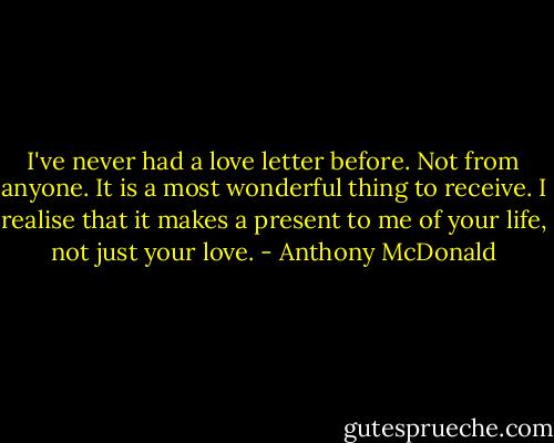 I've never had a love letter before. Not from anyone. It is a most wonderful thing to receive. I realise that it makes a present to me of your life, not just your love. - Anthony McDonald
