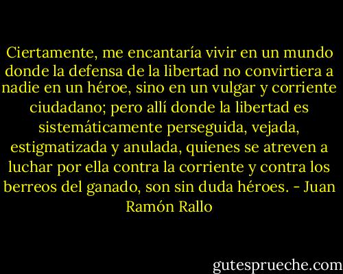 Ciertamente, me encantaría vivir en un mundo donde la defensa de la libertad no convirtiera a nadie en un héroe, sino en un vulgar y corriente ciudadano; pero allí donde la libertad es sistemáticamente perseguida, vejada, estigmatizada y anulada, quienes se atreven a luchar por ella contra la corriente y contra los berreos del ganado, son sin duda héroes. - Juan Ramón Rallo