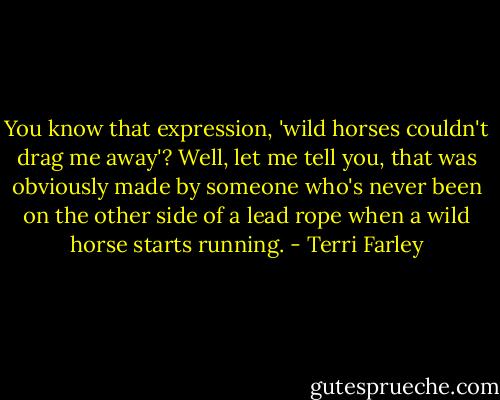 You know that expression, 'wild horses couldn't drag me away'? Well, let me tell you, that was obviously made by someone who's never been on the other side of a lead rope when a wild horse starts running. - Terri Farley