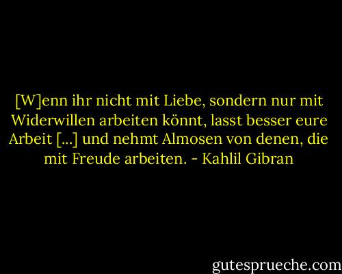 [W]enn ihr nicht mit Liebe, sondern nur mit Widerwillen arbeiten könnt, lasst besser eure Arbeit [...] und nehmt Almosen von denen, die mit Freude arbeiten. - Kahlil Gibran