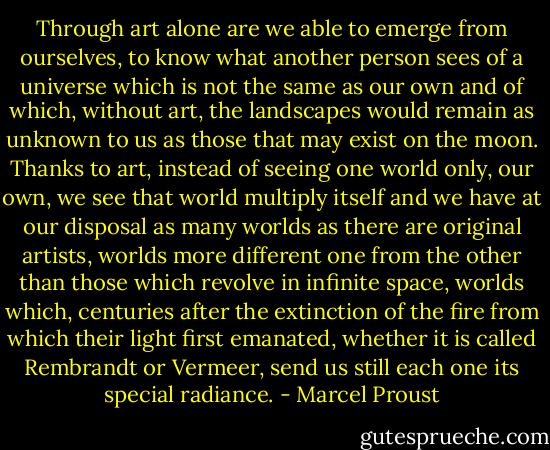 Through art alone are we able to emerge from ourselves, to know what another person sees of a universe which is not the same as our own and of which, without art, the landscapes would remain as unknown to us as those that may exist on the moon. Thanks to art, instead of seeing one world only, our own, we see that world multiply itself and we have at our disposal as many worlds as there are original artists, worlds more different one from the other than those which revolve in infinite space, worlds which, centuries after the extinction of the fire from which their light first emanated, whether it is called Rembrandt or Vermeer, send us still each one its special radiance. - Marcel Proust
