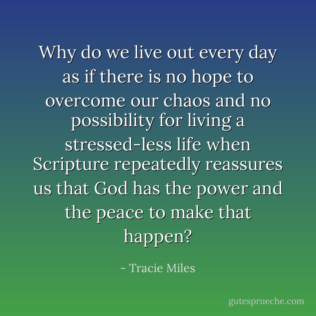 Why do we live out every day as if there is no hope to overcome our chaos and no possibility for living a stressed-less life when Scripture repeatedly reassures us that God has the power and the peace to make that happen? - Tracie Miles
