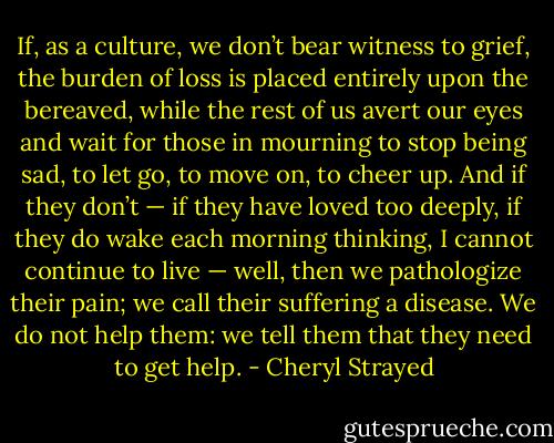 If, as a culture, we don’t bear witness to grief, the burden of loss is placed entirely upon the bereaved, while the rest of us avert our eyes and wait for those in mourning to stop being sad, to let go, to move on, to cheer up. And if they don’t — if they have loved too deeply, if they do wake each morning thinking, I cannot continue to live — well, then we pathologize their pain; we call their suffering a disease.<br />We do not help them: we tell them that they need to get help. - Cheryl Strayed